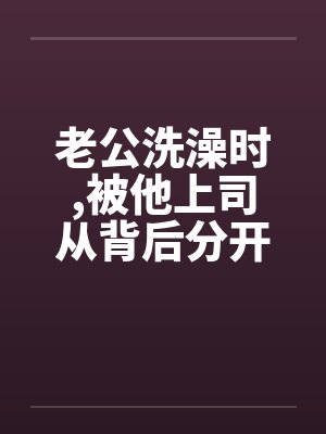 老公洗澡时,被他上司从背后分开我的大腿
