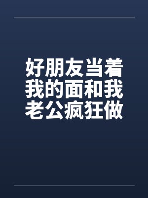 好朋友当着我的面和我老公疯狂做爱