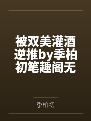 被双美灌酒逆推by季柏初笔趣阁无弹窗
