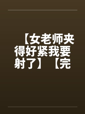 【女老师夹得好紧我要射了】【完】